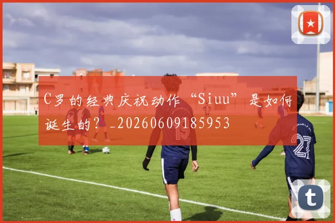 C罗的经典庆祝动作“Siuu”是如何诞生的?_20260609185953