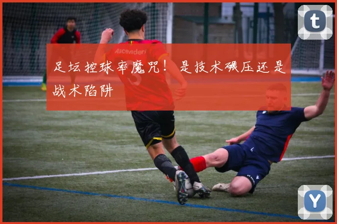 足坛控球率魔咒!是技术碾压还是战术陷阱
