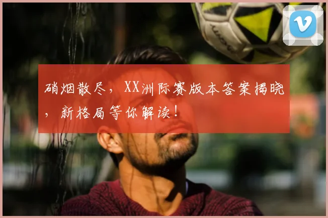 硝烟散尽,XX洲际赛版本答案揭晓,新格局等你解读!