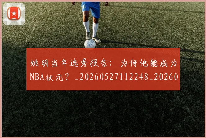 姚明当年选秀报告：为何他能成为NBA状元？_20260527112248_20260703232811