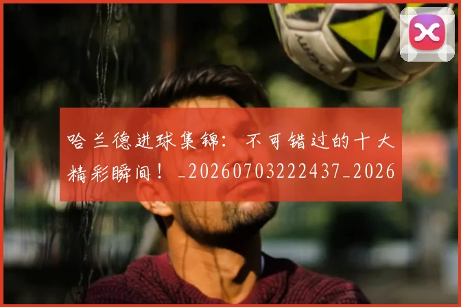 哈兰德进球集锦：不可错过的十大精彩瞬间！_20260703222437_20260719160431