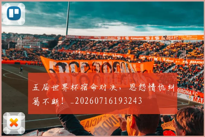 五届世界杯宿命对决，恩怨情仇纠葛不断！_20260716193243