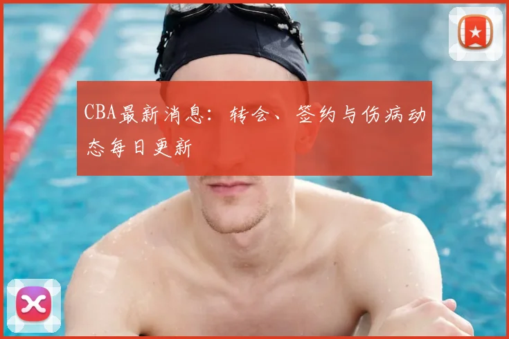 CBA最新消息：转会、签约与伤病动态每日更新