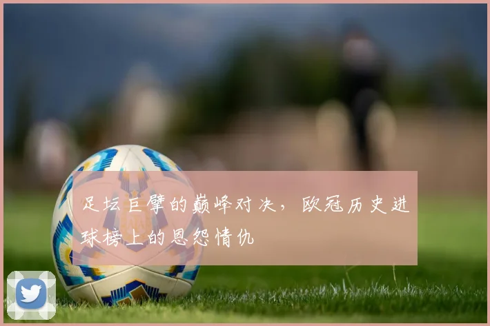 足坛巨擘的巅峰对决,欧冠历史进球榜上的恩怨情仇
