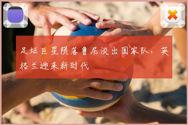 足坛巨星陨落鲁尼淡出国家队,英格兰迎来新时代