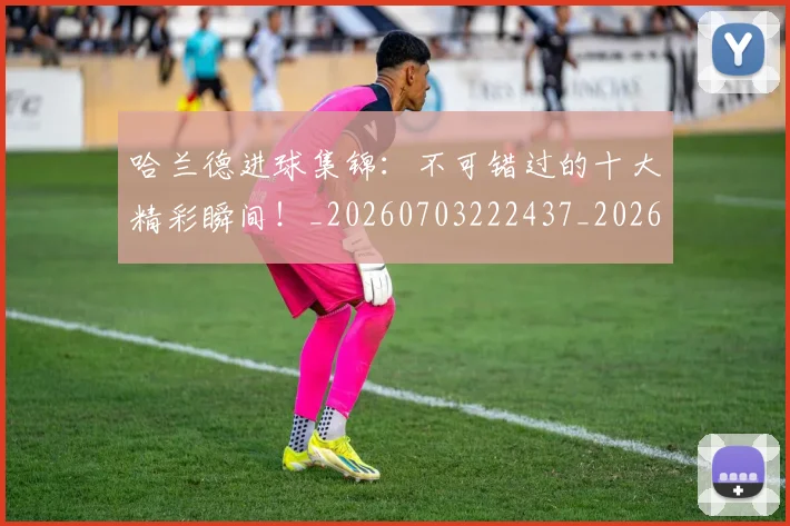 哈兰德进球集锦：不可错过的十大精彩瞬间！_20260703222437_20260719160431