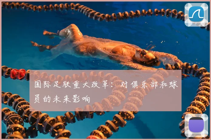 国际足联重大改革:对俱乐部和球员的未来影响