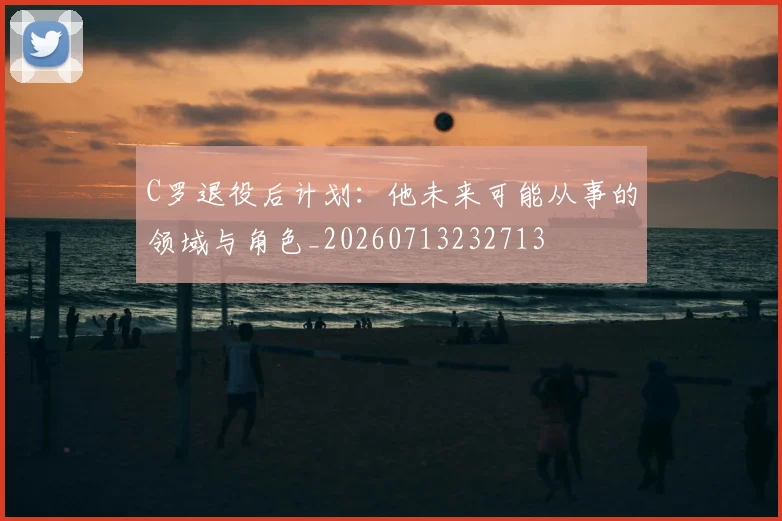 C罗退役后计划:他未来可能从事的领域与角色_20260713232713