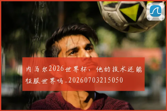内马尔2026世界杯，他的技术还能征服世界吗_20260703215050