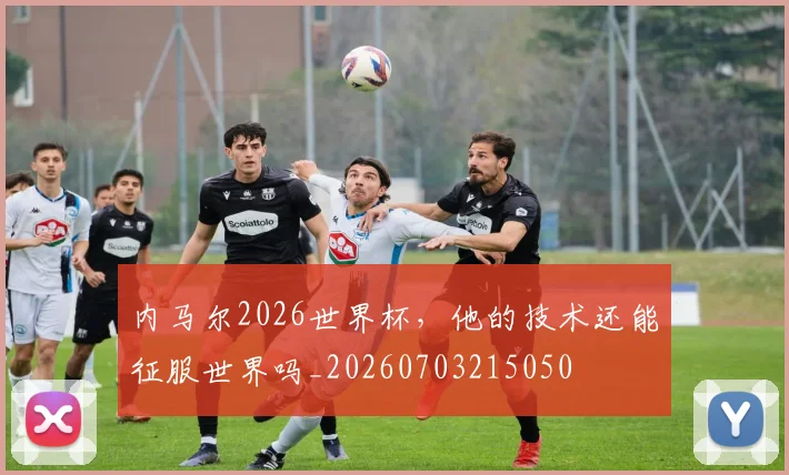 内马尔2026世界杯，他的技术还能征服世界吗_20260703215050