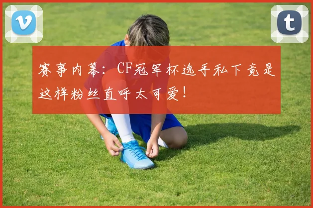 赛事内幕：CF冠军杯选手私下竟是这样粉丝直呼太可爱！