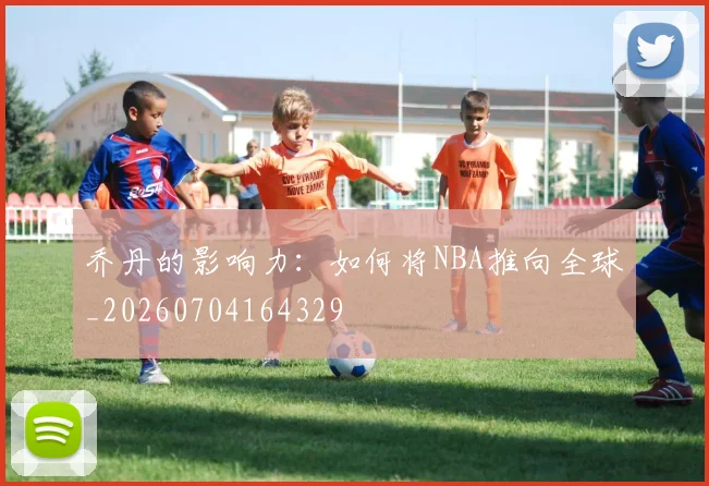 乔丹的影响力:如何将NBA推向全球_20260704164329