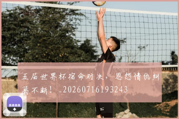 五届世界杯宿命对决,恩怨情仇纠葛不断!_20260716193243
