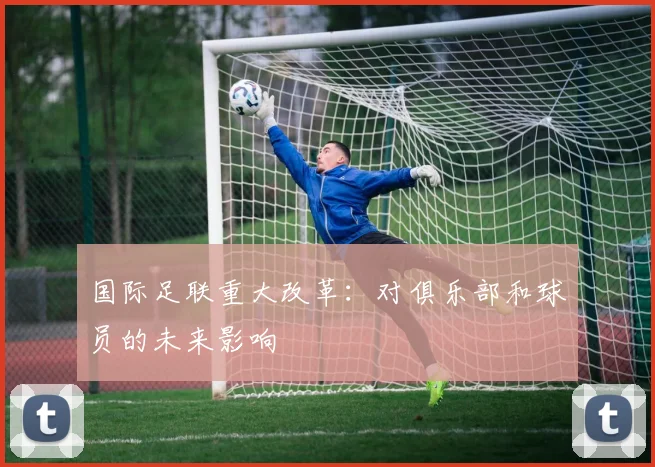 国际足联重大改革:对俱乐部和球员的未来影响